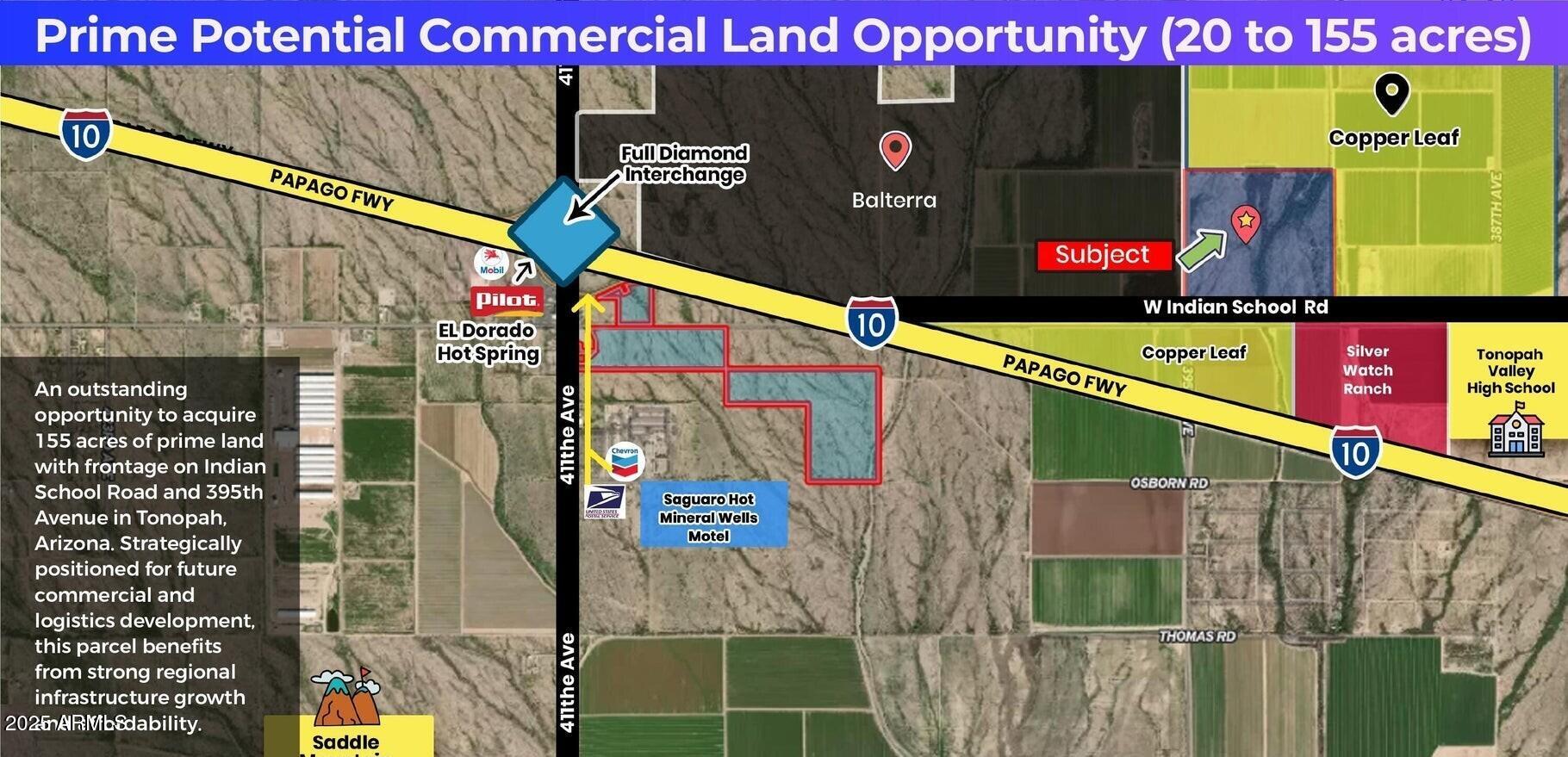 An outstanding opportunity to acquire 155 acres of prime land with frontage on Indian School Road and 395th Avenue in Tonopah, Arizona. Strategically positioned for future commercial and logistics development, this parcel benefits from strong regional infrastructure growth and affordability.
Location Advantages;
• Frontage on paved Indian School Road and paved 395th Avenue.
• Very close to Interstate 10 (I-10); 395th Avenue crosses over I-10.
• Only 1-2 miles to 411th Avenue, a major upcoming commercial hub.
• Close to Tonopah Downtown amenities including Pilot Truck Stop, gas stations, post office, motel, and large RV park. Surrounding Development:
" $900 Million Desert Movie Studio Project proposed nearby.
" Bill Gates' Smart City (Belmont) development close by.
" Growing master-planned communities and logistics projects.
" Desert Whisper Master Plan: 960.7 acres near 373rd Avenue and Indian School

Investment Potential:
" Strong commercial potential with rezoning.
" Future value appreciation driven by truck stops, movie studio, and smart city development.
" Affordable entry pricing with high potential upside.
Regional Significance:

" Part of the expanding West Valley corridor west of Buckeye.
" Near major transportation arteries including I-10 and proposed I-11.
" Strategic location for logistics, commercial, and residential development.