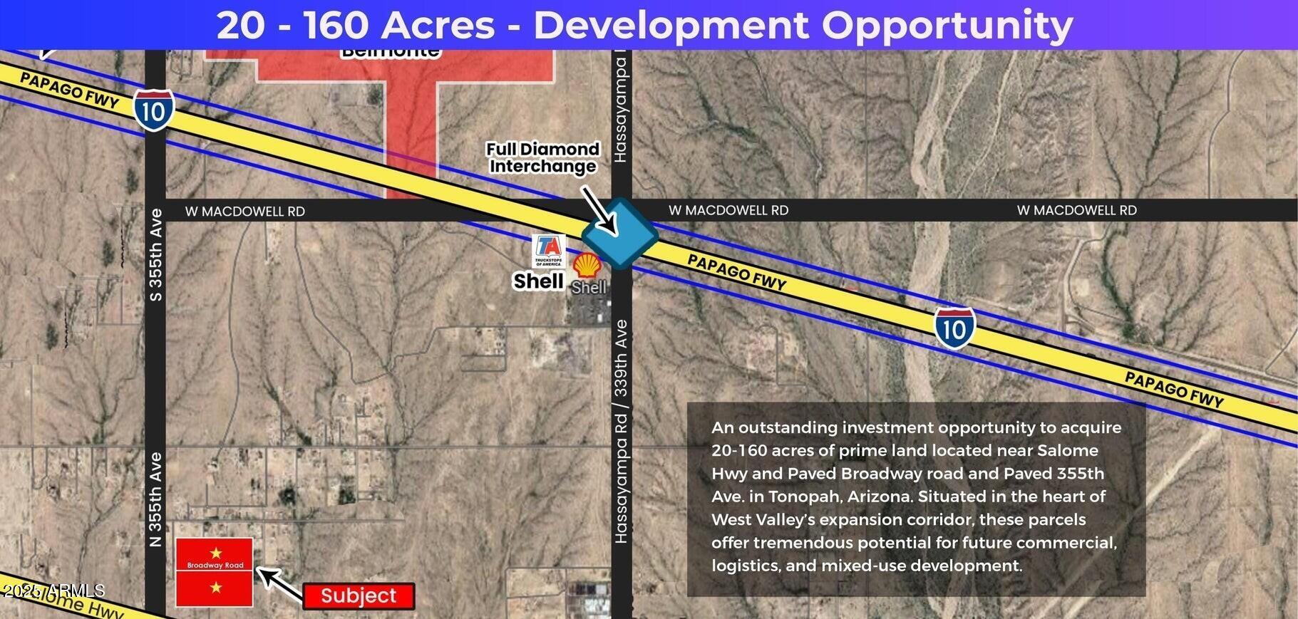 Location Advantages;
Corner lot on paved Broadway and paved 355th ave. - potential commercial 
Located near major infrastructure corridors including 1-10. Salome Hwy and the future 1-11 Highway.
Just west of fastest growing Buckeye city
Strong potential for commercial traffic given future highway expansion and regional connectivity.
Surrounding Development:
Close proximity to the proposed $900 Million Desert Movie Studio Project.
Part of the greater West Valley expansion area, fueled by Bill Gates; Smart City (Belmont) initiatives.
Growth driven by new industrial, logistics, and residential developments proposals.
Desert Whisper Master Plan: 960.7 acres.
Investment Potential: Current R-43 zoning with strong commercial rezoning potential.
Pricing positioned competitively for investors and developers.


Excellent long-term appreciation expected as 1-11 and West Valley projects mature.