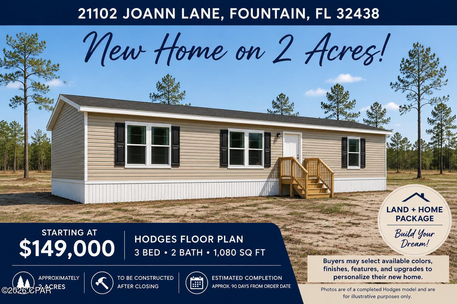 21102 Joann Lane, Fountain, FL 32438
Brand New Home on 2 Acres | $149,000

Affordable homeownership starts here. Welcome to 21102 Joann Lane, a brand-new home and land package offering the perfect blend of comfort, privacy, and value. Situated on approximately 2 acres in Fountain, this property provides room to spread out while remaining within easy reach of Panama City and the beautiful Gulf Coast.

Featuring the popular Hodges floor plan, this thoughtfully designed 3-bedroom, 2-bathroom home offers approximately 1,080 square feet of well-planned living space. The open-concept layout creates a bright and inviting atmosphere, with a spacious living area flowing seamlessly into the kitchen and dining space.

The kitchen features modern cabinetry, abundant storage, a large center island, and plenty of room for gathering with family and friends. The split-bedroom design provides privacy for the primary suite, which includes a private bath and generous closet space.

Outside, enjoy the freedom that comes with owning approximately two acres across two separate parcels. Whether you're looking for space for pets, a garden, outdoor recreation, or simply a peaceful country setting, this property offers endless possibilities. The separate parcels provide added flexibility, including the potential for a second homesite.

This home is ideal for first-time homebuyers, retirees, investors, or anyone seeking an affordable path to homeownership without sacrificing quality or land.

Property Features
Brand-New 2026 Home
Hodges Floor Plan
3 Bedrooms
2 Bathrooms
Approximately 1,080 Sq Ft
Open-Concept Living Area
Large Kitchen Island
Split Bedroom Layout
Private Primary Suite
Approximately 2 Acres
New Well, Septic, and Utilities
USDA, FHA, VA, and Conventional Financing Eligible

Finding a brand-new home on acreage at this price point is becoming increasingly rare. With modern finishes, low-maintenance construction, and room to enjoy country living, 21102 Joann Lane delivers exceptional value at an affordable price.

Offered at $149,000

Photos are of a completed Hodges model and are for illustrative purposes only. Buyers may select available colors, finishes, features, and specifications. Home is to be constructed after closing. Estimated completion is approximately 90 days from order date.