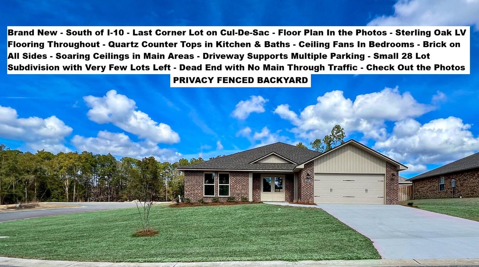 Brand New Just Completed - South of I-10, CORNER Lot, Cul-de-Sac Street. PRIVACY FENCED BACKYARD. FLOOR PLAN IS IN THE PHOTOS. Brand New BRICK Home with 4 Beds, 2 Baths, 2 Car Garage. STERLING OAK LV Flooring THROUGHOUT the entire house. Kitchen with SHAKER WHITE Cabinets, Quartz COUNTER-TOPS, Large Single Bowl Under-mount Sink, WALK-IN PANTRY - STAINLESS STEEL Range, Dishwasher, and OTR Microwave. Dining with 2 Slider Doors, Oversized 9 LIGHT CHANDELIER & Spacious Living Room with 66-inch Ceiling Fan & Soaring Ceilings. MASTER SUITE with Double Quartz TOP VANITY - LARGE Walk-in Closet, SEPARATE Tub and Shower & Private Water Closet. ALL Bedrooms have Ceiling Fans and there is zero carpet in this home. Astroguard Hurricane Fabric is included with this home. Garage Door Opener with MyQ App Access. THE SUBDIVISON OF CAMILLE COVE IS IN A GREAT LOCATION ON THE South End of Crestview and CAN BE ACCESSED BY TURNING AT THE 1ST RED LIGHT ON THE SOUTH END OF CRESTVIEW. We have more homes under construction. If you are Traveling from Niceville, Eglin, Duke, 7th Group, Hurlburt, or Fort Walton Beach you will be able to Turn at the 1st Redlight on the South End of Crestview to Access Camille Cove. Close to Shopping & Restaurants. More New Brick Homes Under Construction with only a few lots left to complete the subdivision build out. Buyer to verify measurements, school zones, and other items of importance.