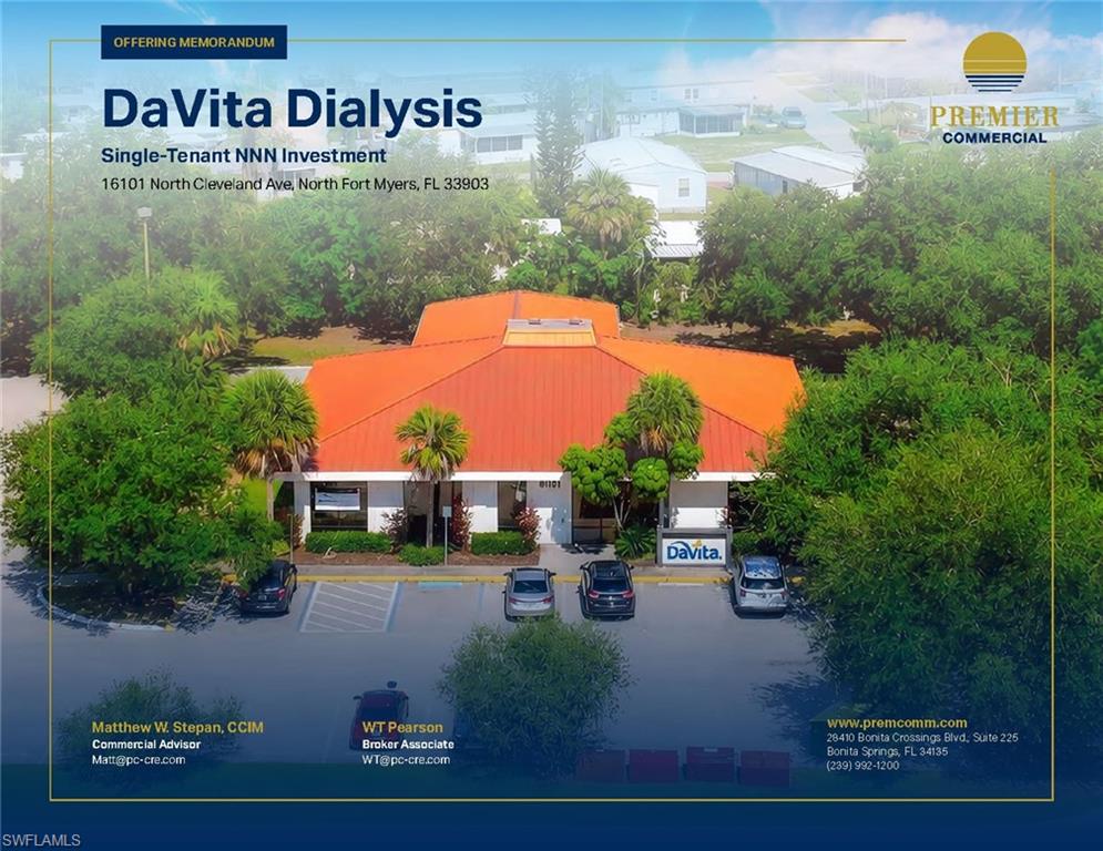 Premier Commercial, Inc. is pleased to present the exclusive opportunity to acquire 16101 N. Cleveland Avenue, a ±5,741 SF single-tenant medical building 100% leased to DaVita Dialysis (NYSE: DVA), one of the world’s largest and most respected kidney care providers. Strategically positioned along US-41 in North Fort Myers, Florida, the property delivers stabilized, passive income backed by a Fortune 500 healthcare tenant operating in a mission-critical, recession-resistant industry. The property is secured by a Triple Net (NNN) lease running through November 30, 2030, providing long term, stable cashflow. Tenant responsibilities cover interior maintenance, HVAC, utilities, and non-structural elements, while landlord obligations are limited to the building shell and structural components. The roof was fully replaced in January 2017, significantly reducing near-term
capital exposure and reinforcing the passive nature of ownership. Situated along North Cleveland Avenue / US-41 with traffic counts of approximately 27,000 vehicles per day, the property benefits from premier frontage in one of North Fort Myers’ busiest commercial corridors. The surrounding trade area features a strong mix of retail, service, and residential uses, supported by the greater Fort Myers MSA population of approximately 860,000 residents and continued regional healthcare expansion.