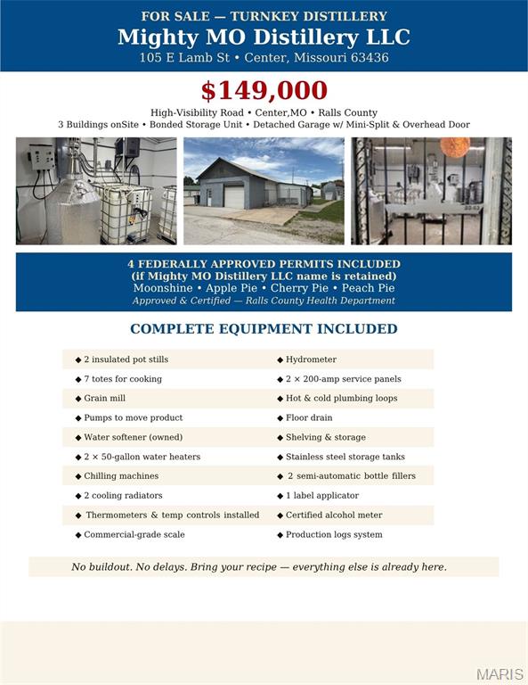 Turnkey Small Batch Distillery Center, Missouri
A rare commercial opportunity in the heart of Missouri a fully operational, turnkey small batch distillery ready for immediate production. Strategically positioned on a high-visibility road with three buildings on site, this property offers exceptional exposure and the infrastructure to support a thriving craft spirits operation from day one.
The production facility is equipped with two operational stills and infrastructure already in place to accommodate two additional units, making expansion seamless. Supporting equipment includes chilling machines, cooling radiators, two water heaters with water softener, a grain mill, and a dedicated electrical panel everything needed to run a clean, efficient operation. Stainless steel storage tanks and a bonded storage unit round out a setup that meets both production and compliance needs.
A detached garage with overhead door and mini-split provides climate-controlled additional space, ideal for equipment storage, barrel aging, or a tasting room conversion. Three total buildings on the property offer flexibility for production, storage, and future growth.
Whether you're an established craft distiller looking to expand or an entrepreneur ready to enter the booming craft spirits market, this property eliminates the costly and time-consuming buildout phase. The bones are here, the equipment is here, and the location puts you in front of traffic.
Property Highlights:

2 operational stills with infrastructure for 2 more
Chilling machines & cooling radiators
2 water heaters with water softener
Grain mill & dedicated electrical panel
Stainless steel storage tanks
Bonded storage unit
Detached garage with overhead door & mini-split
3 buildings total
High-visibility road frontage
Center, Missouri

To see a full equipment list, and to schedule a showing call today.