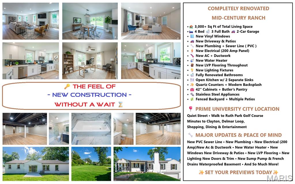 COMPLETELY RENOVATED MID-CENTURY BRICK RANCH offering over 3,000 SQ FT of beautifully updated living space in a prime University City location! Situated on a quiet street just steps from Ruth Park Golf Course and minutes from Clayton, Delmar Loop, shopping, dining, and entertainment. This stunning home has undergone an EXTENSIVE TOP-TO-BOTTOM RENOVATION FEATURING A REDESIGNED OPEN FLOOR PLAN, NEW VINYL WINDOWS, NEW LVP FLOORING THROUGHOUT, NEW INTERIOR DOORS, FRESH PROFESSIONAL PAINT, UPDATED LIGHTING, AND A NEW 200-AMP ELECTRICAL SERVICE. The spacious 20'x37' living room showcases a wood-burning fireplace, abundant natural light, and seamless flow into the dining area and gourmet kitchen. The all-new kitchen is designed to impress with quartz countertops, modern backsplash, 42" soft-close cabinetry, stainless steel appliances, Butler's pantry cabinetry, and TWO separate sinks, each positioned beneath its own window. Sliding doors from the dining room lead to the patio and fenced backyard, while a second exterior door provides direct access from the kitchen to the side patio. The main level offers 3 bedrooms and 2 fully renovated bathrooms, including a private primary suite featuring a walk-in closet and en-suite bath. 3 FULL BATHROOMS have been completely UPDATED WITH NEW VANITIES, TILES, FIXTURES, PLUMBING, AND ACCESSORIES. The NEWLY FINISHED LOWER LEVEL adds tremendous flexibility with A LARGE RECREATION ROOM, A LEGAL BEDROOM # 4 with egress window, FULL BATHROOM, AND TWO ADDITIONAL BONUS ROOMS WITH CLOSETS—ideal for guest accommodations, home offices, fitness rooms, hobby spaces, or playrooms. A large utility/storage room offers abundant storage space and includes secondary laundry hookups, while an additional laundry closet has been added on the main level for convenience. MAJOR IMPROVEMENTS include NEW PVC SEWER LINE UNDER THE HOME, NEW PLUMBING, NEW SUMP PUMP, WATERPROOFING SYSTEM WITH FRENCH DRAINS, installed prior to finishing the basement, NEW AC and DUCTWORK, NEW WATER HEATER, NEW DRIVEWAY, NEW PATIOS, NEW KITCHEN, NEW BATHROOMS, and much more. Truly move-in ready with the character of a classic mid-century ranch and the peace of mind of modern updates throughout!