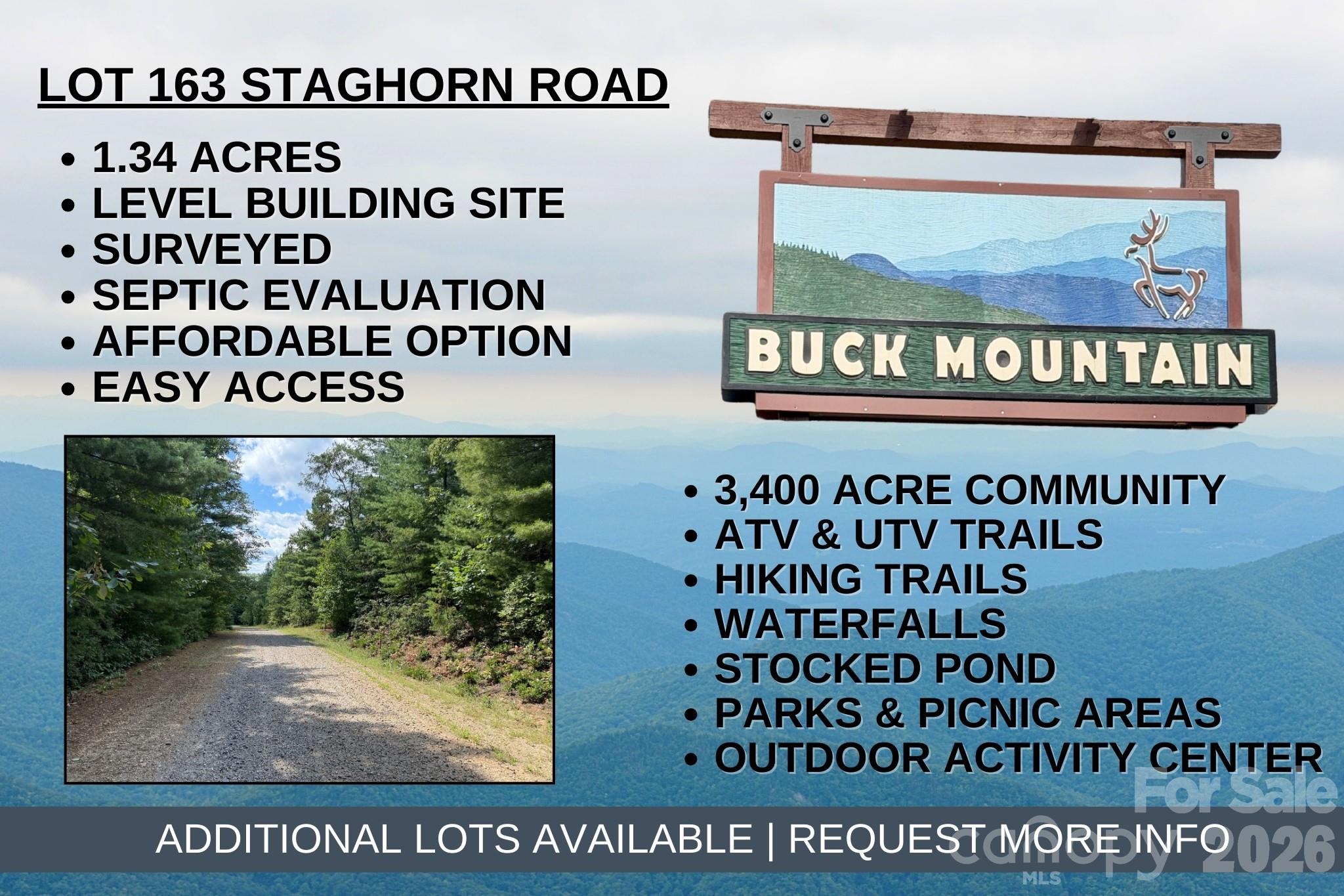This 1.34 acre lot offers a unique opportunity to build on either side of Staghorn Road. Survey completed in August 2024. Preliminary soil report completed by Piedmont Environmental in September 2024. Underground electric is nearby and FIBER OPTIC is available. Driveway in place, making access easy. Let Buck Mountain be your oasis from the stress of daily life. This tranquil setting is near the cul-de-sac on Staghorn Road. Build your weekend getaway or vacation rental property on this great building lot in the 3,400 acre Buck Mountain community...ONLY GATED ATV COMMUNITY in Wilkes County. Long-term and short-term rentals are allowed. Buck Mountain is a PRIME LOCATION! Arrive at the gate from Winston in only 1 hour and from Charlotte in 1 hour 40 min. Just minutes from High Country activities. Centrally located 35 minutes from Boone, West Jefferson, and Wilkesboro. Close to BLUE RIDGE PKWY, ASU, shopping, dining, golf, wineries, breweries, mountain biking and skiing. BUCK MOUNTAIN HAS HARD TO FIND AMENITIES like ATV Trails, Hiking Trails, Parks, Fishing Pond, Water Falls, Pavilions, Community Center, Helipad, Outdoor Activity Center with amphitheater for live music, community gatherings and so much more! Make lasting memories while spending the day hiking or riding ATVs on the miles of trails. 1,400 SF minimum building requirement. NO TINY HOMES. NO MOBILE HOMES. NO CAMPING. NO SELLER FINANCING. Seeking additional acreage? Adjoining Lots 160 & 161 are available MLS# 4376271.
