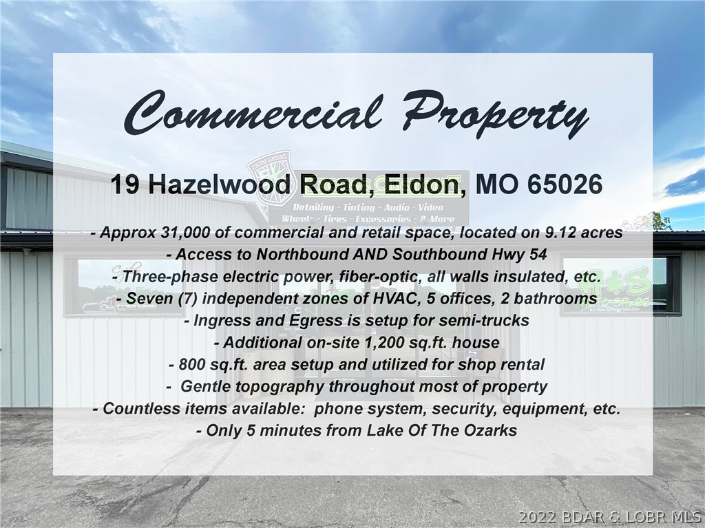 Excellent opportunity to own a 31,000 sq.ft. commercial property along Hwy 54 in Eldon with great highway visibility, only 5 minutes from The Lake. One of the best features for trucking / semi's is that it has Northbound and Southbound access to Hwy 54.  The building has 7 zones of HVAC, insulated, 3-phase electric, located on over 9 acres,  5 offices, 2 bathrooms, kitchenette, AND an additional 1,200 sq.ft. completely renovated home. Other features include: fiber-optic, all walls insulated, ingress and egress is setup for semi-trucks, 800 sq.ft. area setup and utilized for shop rental, gentle topography throughout most of property, and countless items are available: phone system, security, equipment, etc. The on-site house includes 3 bedrooms, 2 bathrooms, new HVAC system, new wiring, new pex plumbing, new water softener, new metal roof, spray foamed insulation from peak to ground, granite counters, new appliances, laundry room, large deck w/ covered pergola, and storage shed outside.
