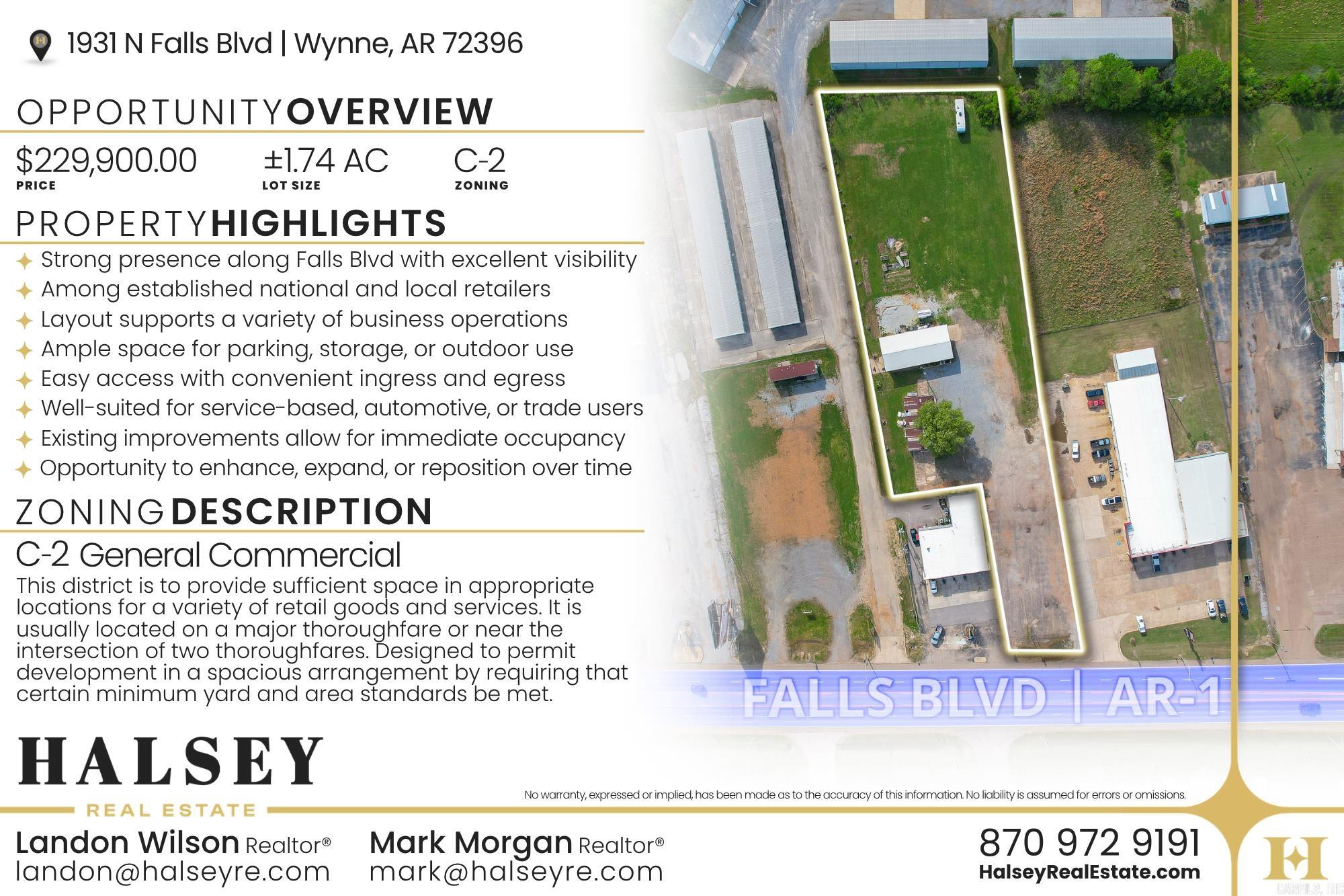 1931 N Falls Blvd offers exceptional commercial potential with 1.74 acres in a prime high-traffic location in Wynne. Zoned commercial and situated along busy N Falls Blvd, this property provides excellent visibility and accessibility for your business. Surrounded by established retail, restaurants, and services, it’s ideal for a wide range of uses such as retail, office, medical, or service-based businesses. Ample space for building, parking, and future expansion. Don’t miss this rare opportunity to secure a highly visible commercial site in a growing retail corridor.